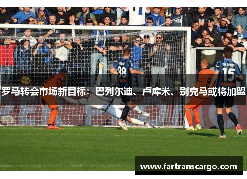 罗马转会市场新目标：巴列尔迪、卢库米、别克马或将加盟